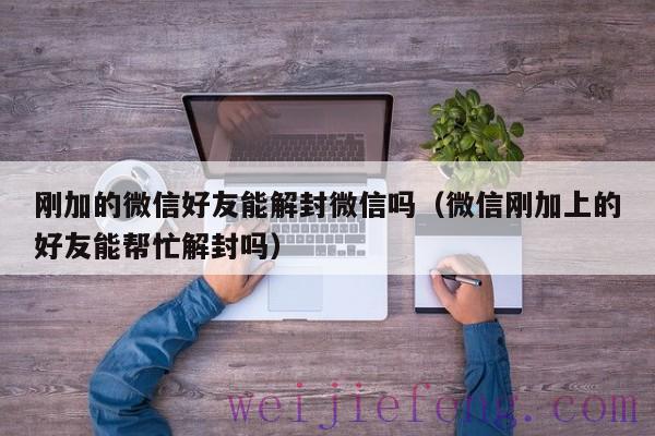 刚加的微信好友能解封微信吗（微信刚加上的好友能帮忙解封吗）