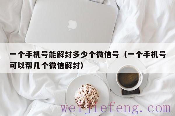 一个手机号能解封多少个微信号（一个手机号可以帮几个微信解封）