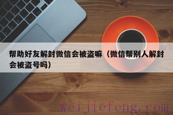 帮助好友解封微信会被盗嘛（微信帮别人解封会被盗号吗）