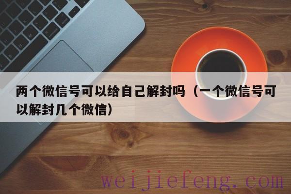 两个微信号可以给自己解封吗（一个微信号可以解封几个微信）