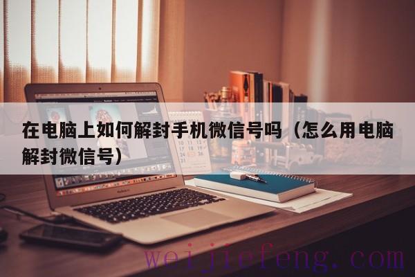 在电脑上如何解封手机微信号吗（怎么用电脑解封微信号）