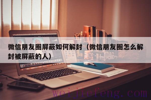 微信朋友圈屏蔽如何解封（微信朋友圈怎么解封被屏蔽的人）