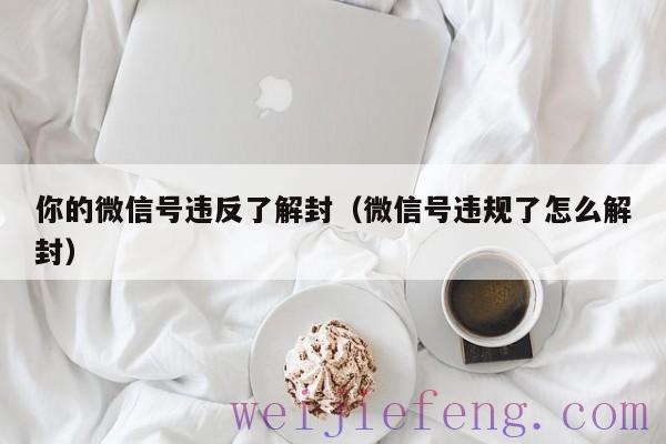 你的微信号违反了解封（微信号违规了怎么解封）