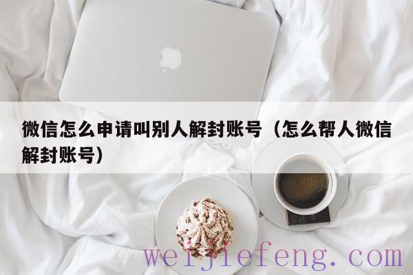 微信怎么申请叫别人解封账号（怎么帮人微信解封账号）