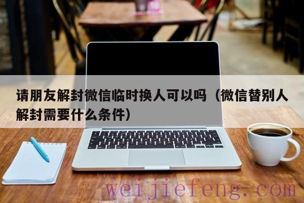 请朋友解封微信临时换人可以吗（微信替别人解封需要什么条件）