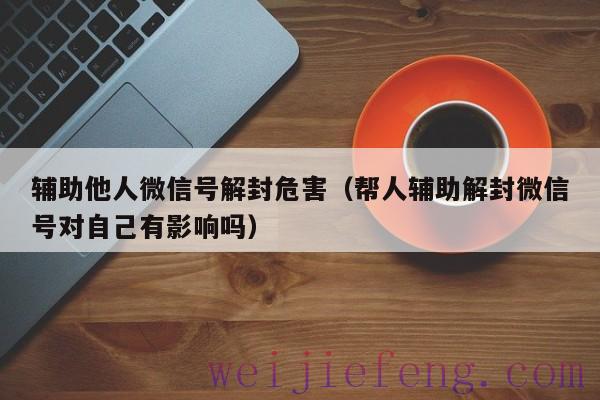 辅助他人微信号解封危害（帮人辅助解封微信号对自己有影响吗）