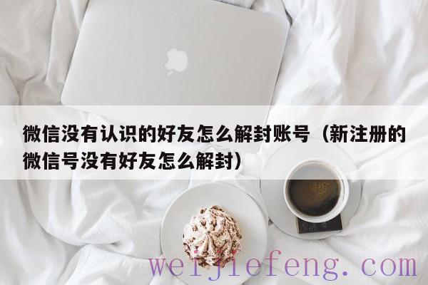 微信没有认识的好友怎么解封账号（新注册的微信号没有好友怎么解封）