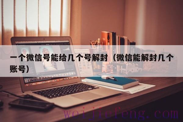 一个微信号能给几个号解封（微信能解封几个账号）