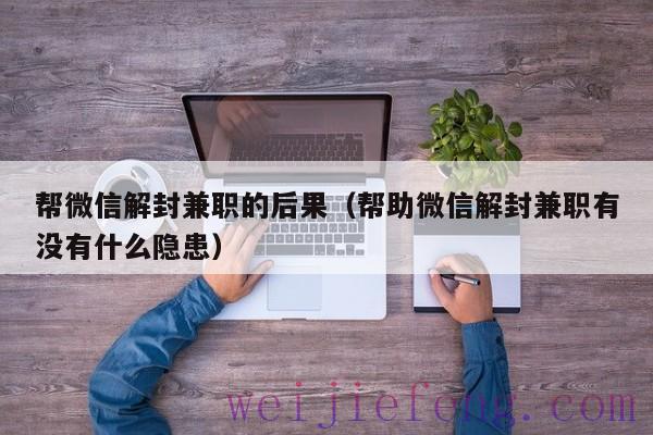 帮微信解封兼职的后果（帮助微信解封兼职有没有什么隐患）