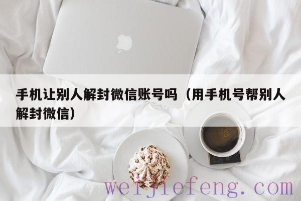 手机让别人解封微信账号吗（用手机号帮别人解封微信）