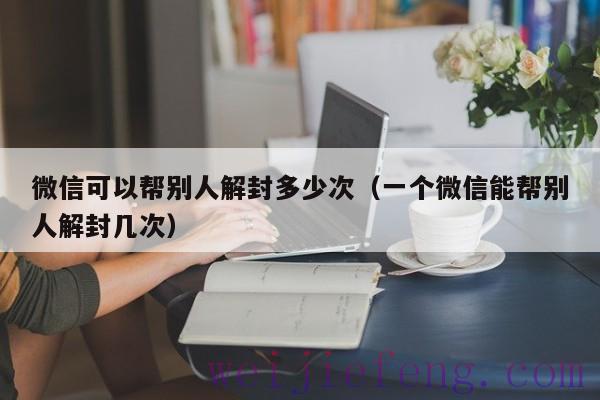 微信可以帮别人解封多少次（一个微信能帮别人解封几次）