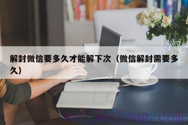 解封微信要多久才能解下次（微信解封需要多久）