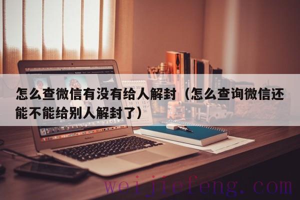 怎么查微信有没有给人解封（怎么查询微信还能不能给别人解封了）