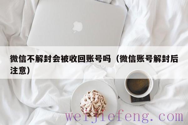 微信不解封会被收回账号吗（微信账号解封后注意）