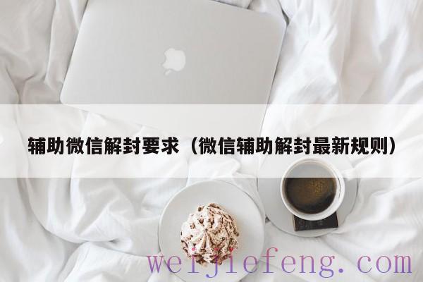 辅助微信解封要求（微信辅助解封最新规则）
