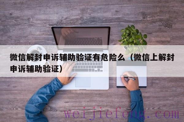 微信解封申诉辅助验证有危险么（微信上解封申诉辅助验证）