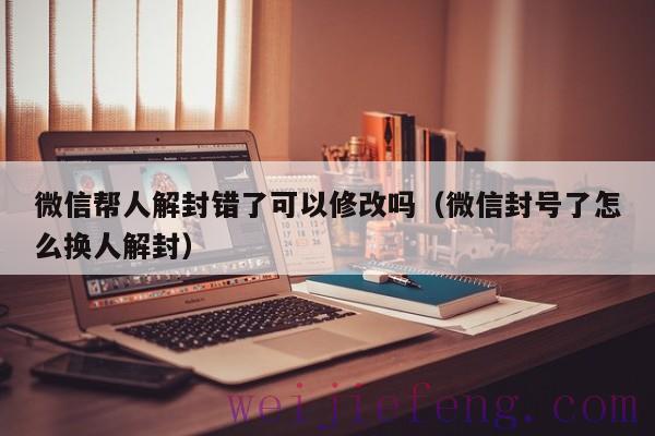 微信帮人解封错了可以修改吗（微信封号了怎么换人解封）