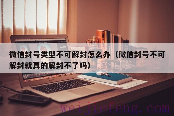 微信封号类型不可解封怎么办（微信封号不可解封就真的解封不了吗）