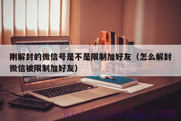 刚解封的微信号是不是限制加好友（怎么解封微信被限制加好友）