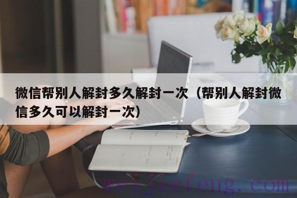 微信帮别人解封多久解封一次（帮别人解封微信多久可以解封一次）