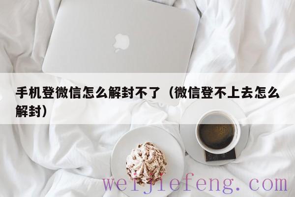 手机登微信怎么解封不了（微信登不上去怎么解封）