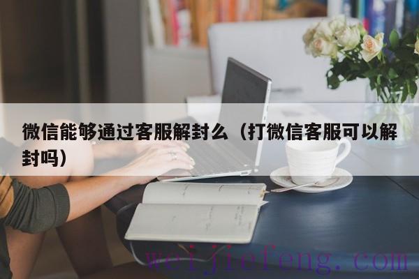 微信能够通过客服解封么（打微信客服可以解封吗）