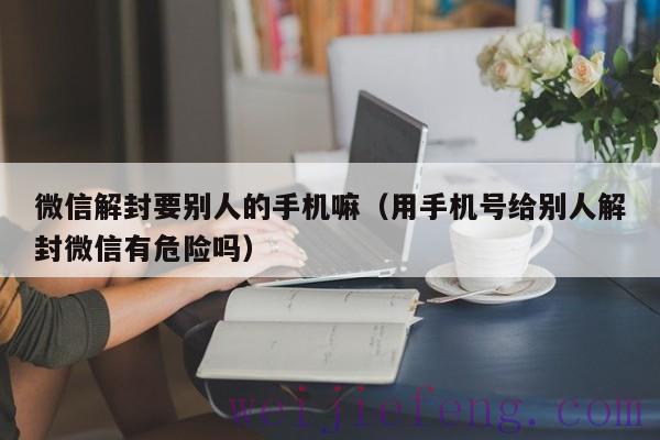 微信解封要别人的手机嘛（用手机号给别人解封微信有危险吗）