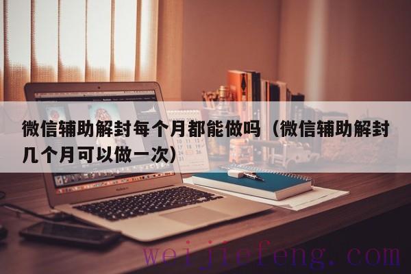 微信辅助解封每个月都能做吗（微信辅助解封几个月可以做一次）