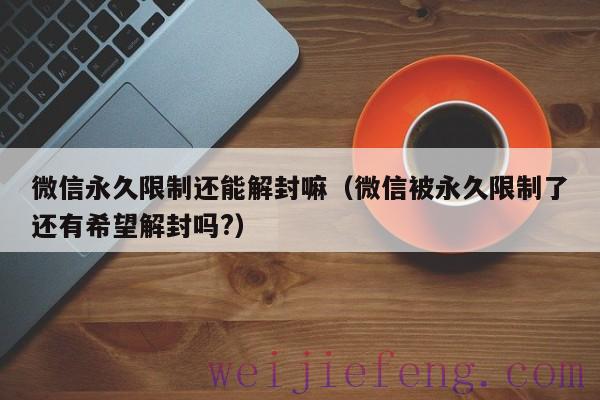 微信永久限制还能解封嘛（微信被永久限制了还有希望解封吗?）