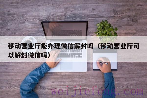 移动营业厅能办理微信解封吗（移动营业厅可以解封微信吗）