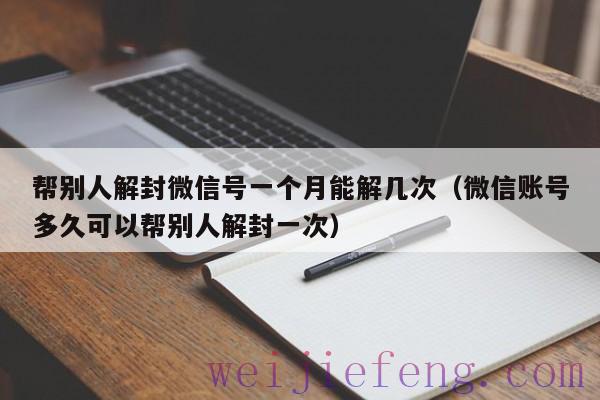 帮别人解封微信号一个月能解几次（微信账号多久可以帮别人解封一次）