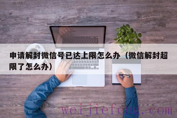 申请解封微信号已达上限怎么办（微信解封超限了怎么办）