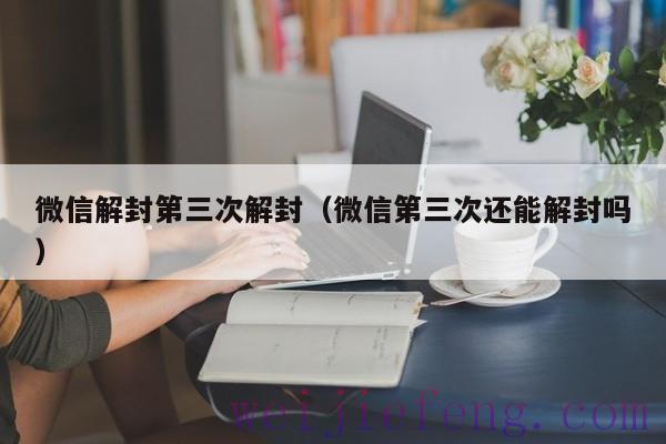 微信解封第三次解封（微信第三次还能解封吗）