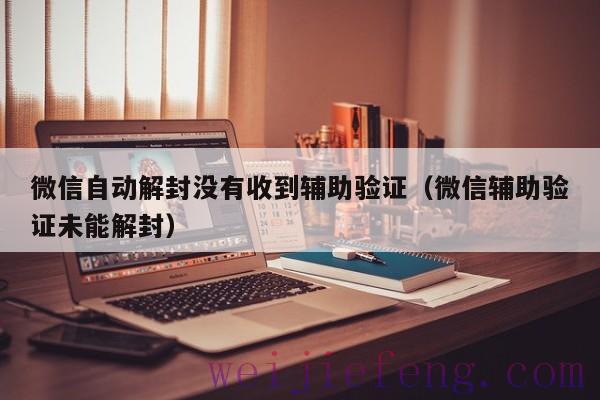 微信自动解封没有收到辅助验证（微信辅助验证未能解封）