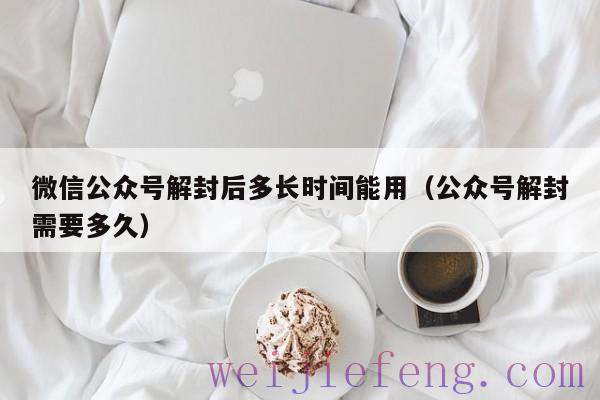 微信公众号解封后多长时间能用（公众号解封需要多久）