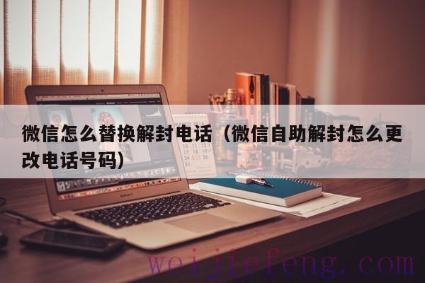 微信怎么替换解封电话（微信自助解封怎么更改电话号码）