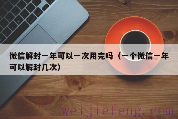 微信解封一年可以一次用完吗（一个微信一年可以解封几次）