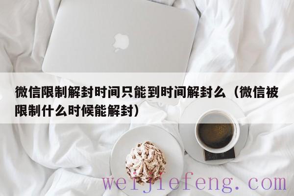 微信限制解封时间只能到时间解封么（微信被限制什么时候能解封）