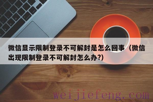 微信显示限制登录不可解封是怎么回事（微信出现限制登录不可解封怎么办?）