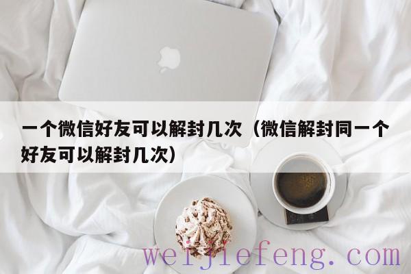 一个微信好友可以解封几次（微信解封同一个好友可以解封几次）