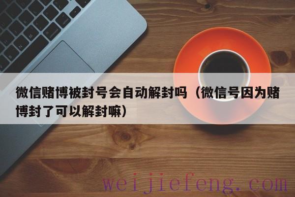 微信赌博被封号会自动解封吗（微信号因为赌博封了可以解封嘛）