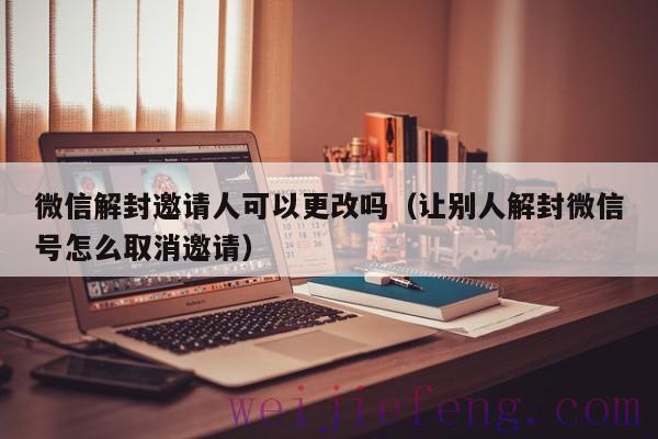 微信解封邀请人可以更改吗（让别人解封微信号怎么取消邀请）