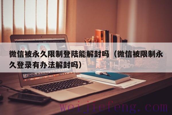 微信被永久限制登陆能解封吗（微信被限制永久登录有办法解封吗）