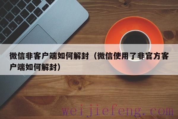 微信非客户端如何解封（微信使用了非官方客户端如何解封）