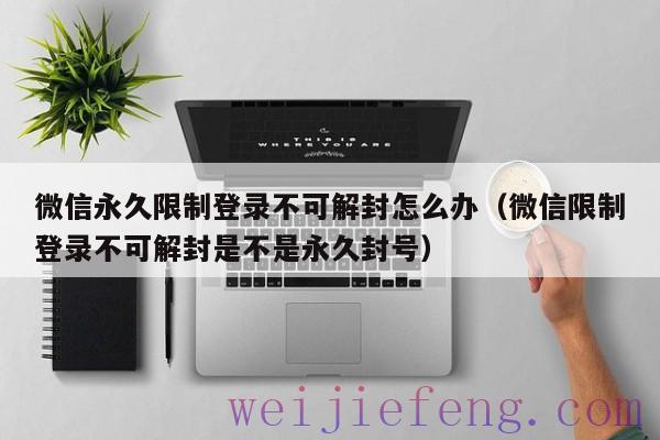 微信永久限制登录不可解封怎么办（微信限制登录不可解封是不是永久封号）