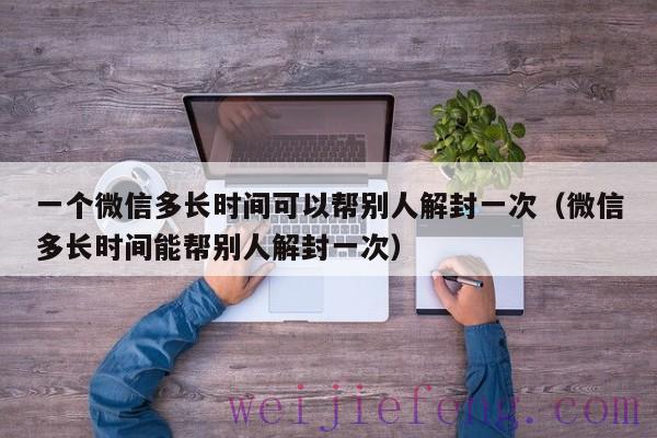 一个微信多长时间可以帮别人解封一次（微信多长时间能帮别人解封一次）