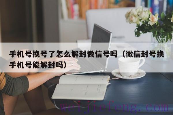 手机号换号了怎么解封微信号吗（微信封号换手机号能解封吗）