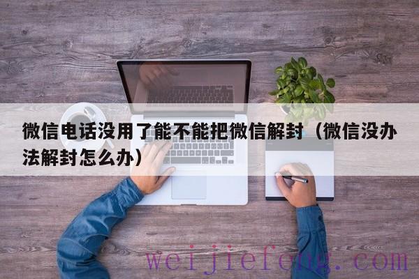 微信电话没用了能不能把微信解封（微信没办法解封怎么办）