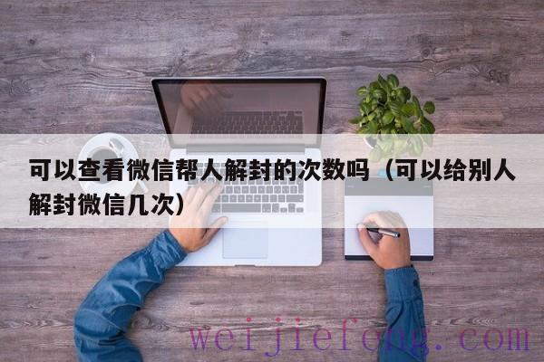 可以查看微信帮人解封的次数吗（可以给别人解封微信几次）