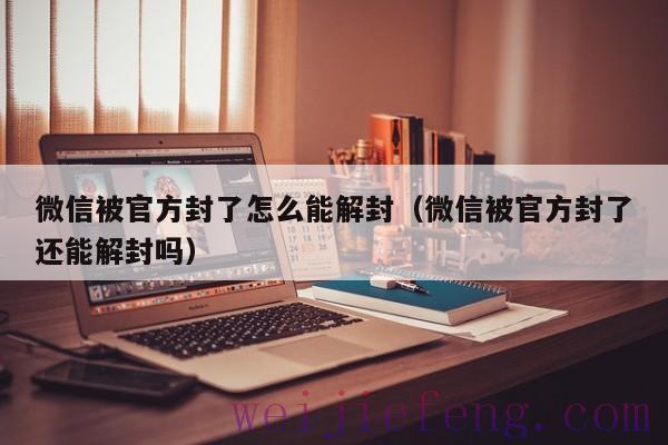 微信被官方封了怎么能解封（微信被官方封了还能解封吗）